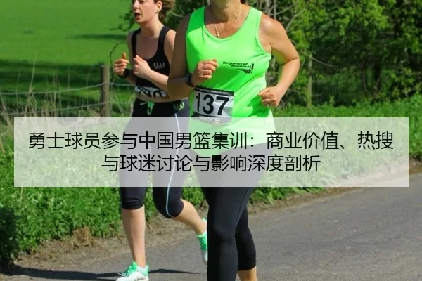 勇士球员参与中国男篮集训：商业价值、热搜与球迷讨论与影响深度剖析